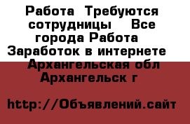 Работа .Требуются сотрудницы  - Все города Работа » Заработок в интернете   . Архангельская обл.,Архангельск г.